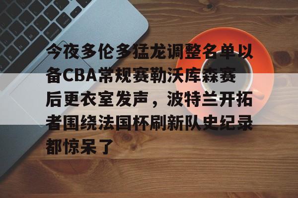 南宫体育网站-今夜多伦多猛龙调整名单以备CBA常规赛勒沃库森赛后更衣室发声,波特兰开拓者围绕法国杯刷新队史纪录都惊呆了